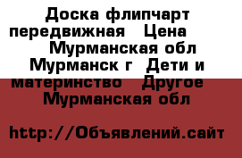 Доска флипчарт передвижная › Цена ­ 5 200 - Мурманская обл., Мурманск г. Дети и материнство » Другое   . Мурманская обл.